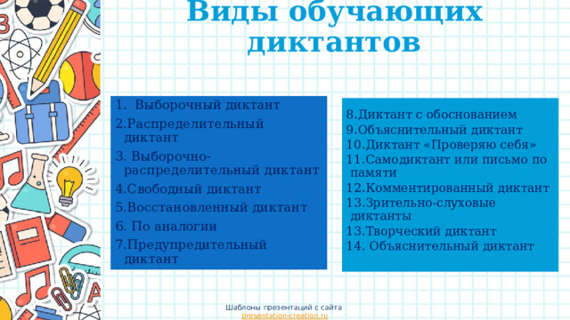 Виды обучающих диктантов   Выборочный диктант 2.Распределительный диктант 3. Выборочно- распределительный диктант 4.Свободный диктант 5.Восстановленный диктант 6. По аналогии 7.Предупредительный диктант 88.Диктант с обоснованием 8.Диктант с обоснованием 9.Объяснительный диктант 10.Диктант «Проверяю себя» 11.Самодиктант или письмо по памяти 12.Комментированный диктант 13.Зрительно-слуховые диктанты 13.Творческий диктант 14. Объяснительный диктант Шаблоны презентаций с сайта presentation-creation.ru 