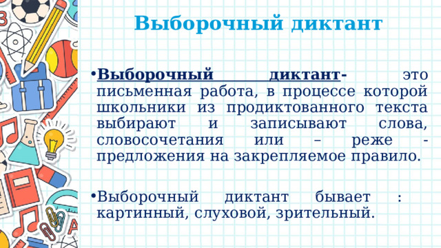 Выборочный диктант   Выборочный диктант - это письменная работа, в процессе которой школьники из продиктованного текста выбирают и записывают слова, словосочетания или – реже - предложения на закрепляемое правило.   Выборочный диктант бывает : картинный, слуховой, зрительный. 