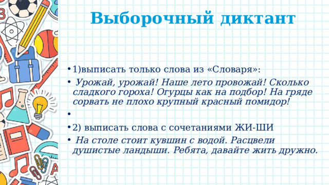 Выборочный диктант   1)выписать только слова из «Словаря»:  Урожай, урожай! Наше лето провожай! Сколько сладкого гороха! Огурцы как на подбор! На гряде сорвать не плохо крупный красный помидор!   2) выписать слова с сочетаниями ЖИ-ШИ  На столе стоит кувшин с водой. Расцвели душистые ландыши. Ребята, давайте жить дружно. 