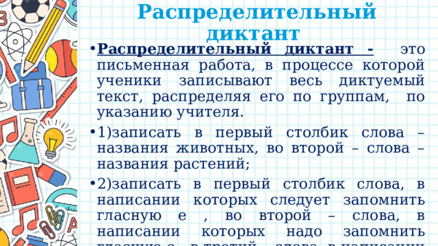 Распределительный диктант   Распределительный диктант -  это письменная работа, в процессе которой ученики записывают весь диктуемый текст, распределяя его по группам, по указанию учителя. 1)записать в первый столбик слова – названия животных, во второй – слова – названия растений; 2)записать в первый столбик слова, в написании которых следует запомнить гласную е , во второй – слова, в написании которых надо запомнить гласную о , в третий – слова, в написании которых надо запомнить гласную а. 