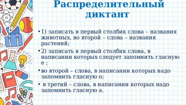 Распределительный диктант   1) записать в первый столбик слова – названия животных, во второй – слова – названия растений; 2) записать в первый столбик слова, в написании которых следует запомнить гласную е ; во второй – слова, в написании которых надо запомнить гласную о;  в третий – слова, в написании которых надо запомнить гласную а. 