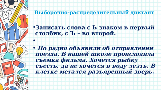   Выборочно-распределительный диктант   Записать слова с Ь знаком в первый столбик, с Ъ – во второй.    По радио объявили об отправлении поезда. В нашей школе происходила съёмка фильма. Хочется рыбку съесть, да не хочется в воду лезть. В клетке метался разъяренный зверь.  