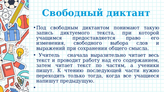 Свободный диктант Под свободным диктантом понимают такую запись диктуемого текста, при которой учащимся предоставляется право его изменения, свободного выбора слов и выражений при сохранении общего смысла.  Учитель сначала выразительно читает весь текст и проводит работу над его содержанием, затем читает текст по частям, а ученики пишут. К чтению последующей части нужно переходить только тогда, когда все учащиеся напишут предыдущую.   