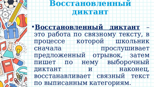 Восстановленный диктант   Восстановленный диктант – это работа по связному тексту, в процессе которой школьник сначала прослушивает предложенный отрывок, затем пишет по нему выборочный диктант и наконец, восстанавливает связный текст по выписанным категориям.   