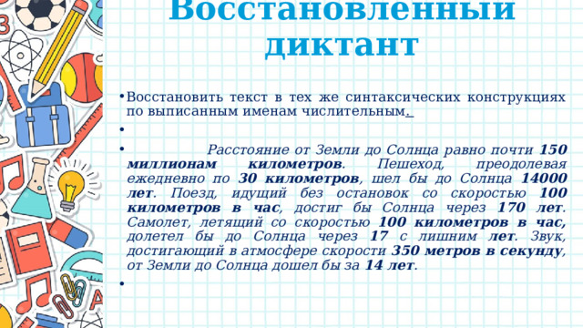 Восстановленный диктант   Восстановить текст в тех же синтаксических конструкциях по выписанным именам числительным .    Расстояние от Земли до Солнца равно почти 150 миллионам километров . Пешеход, преодолевая ежедневно по 30 километров , шел бы до Солнца 14000 лет . Поезд, идущий без остановок со скоростью 100 километров в час , достиг бы Солнца через 170 лет . Самолет, летящий со скоростью 100 километров в час, долетел бы до Солнца через 17 с лишним лет . Звук, достигающий в атмосфере скорости 350 метров в секунду , от Земли до Солнца дошел бы за 14 лет .   