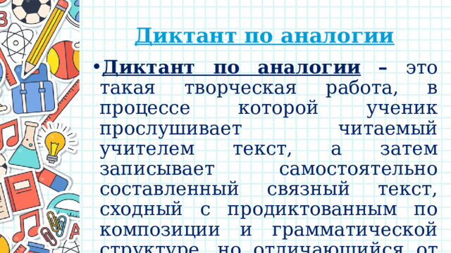 Диктант по аналогии Диктант по аналогии  – это такая творческая работа, в процессе которой ученик прослушивает читаемый учителем текст, а затем записывает самостоятельно составленный связный текст, сходный с продиктованным по композиции и грамматической структуре, но отличающийся от него по содержанию.   