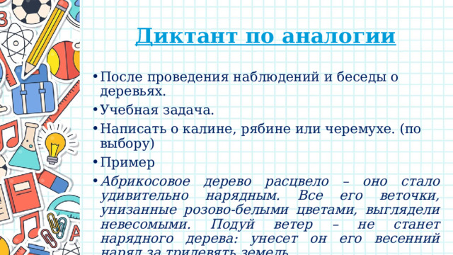Диктант по аналогии После проведения наблюдений и беседы о деревьях. Учебная задача. Написать о калине, рябине или черемухе. (по выбору) Пример Абрикосовое дерево расцвело – оно стало удивительно нарядным. Все его веточки, унизанные розово-белыми цветами, выглядели невесомыми. Подуй ветер – не станет нарядного дерева: унесет он его весенний наряд за тридевять земель. 
