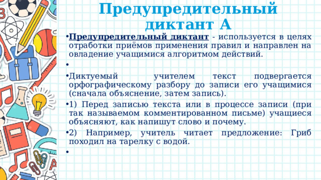 Предупредительный диктант А   Предупредительный диктант  - используется в целях отработки приёмов применения правил и направлен на овладение учащимися алгоритмом действий.   Диктуемый учителем текст подвергается орфографическому разбору до записи его учащимися (сначала объяснение, затем запись). 1) Перед записью текста или в процессе записи (при так называемом комментированном письме) учащиеся объясняют, как напишут слово и почему. 2) Например, учитель читает предложение: Гриб походил на тарелку с водой.   