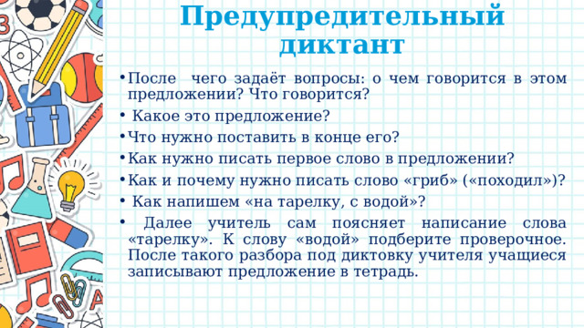 Предупредительный диктант   После чего задаёт вопросы: о чем говорится в этом предложении? Что говорится?  Какое это предложение? Что нужно поставить в конце его? Как нужно писать первое слово в предложении? Как и почему нужно писать слово «гриб» («походил»)?  Как напишем «на тарелку, с водой»?  Далее учитель сам поясняет написание слова «тарелку». К слову «водой» подберите проверочное. После такого разбора под диктовку учителя учащиеся записывают предложение в тетрадь. 