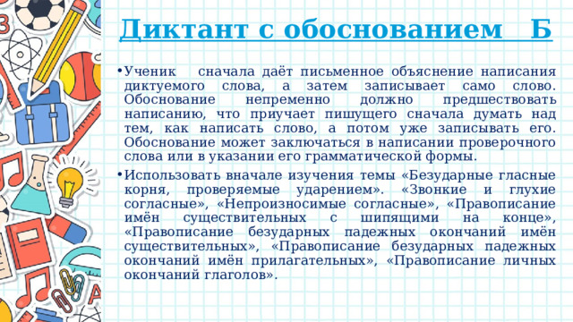 Диктант с обоснованием Б   Ученик сначала даёт письменное объяснение написания диктуемого слова, а затем записывает само слово. Обоснование непременно должно предшествовать написанию, что приучает пишущего сначала думать над тем, как написать слово, а потом уже записывать его. Обоснование может заключаться в написании проверочного слова или в указании его грамматической формы. Использовать вначале изучения темы «Безударные гласные корня, проверяемые ударением». «Звонкие и глухие согласные», «Непроизносимые согласные», «Правописание имён существительных с шипящими на конце», «Правописание безударных падежных окончаний имён существительных», «Правописание безударных падежных окончаний имён прилагательных», «Правописание личных окончаний глаголов». 
