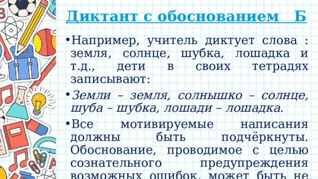 Диктант с обоснованием Б   Например, учитель диктует слова : земля, солнце, шубка, лошадка и т.д., дети в своих тетрадях записывают: Земли – земля, солнышко – солнце, шуба – шубка, лошади – лошадка. Все мотивируемые написания должны быть подчёркнуты. Обоснование, проводимое с целью сознательного предупреждения возможных ошибок, может быть не только письменным, но и устным. 