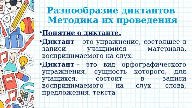 Разнообразие диктантов  Методика их проведения Понятие о диктанте. Диктант  – это упражнение, состоящее в записи учащимися материала, воспринимаемого на слух. Диктант  – это вид орфографического упражнения, сущность которого, для учащихся, состоит в записи воспринимаемого на слух  слова, предложения, текста 