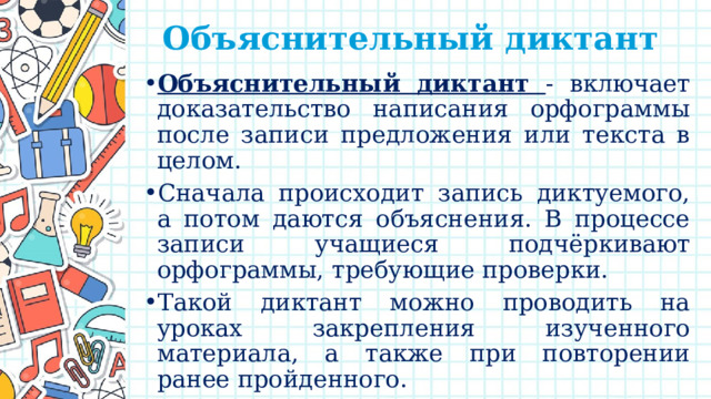 Объяснительный диктант    Объяснительный диктант  - включает доказательство написания орфограммы после записи предложения или текста в целом. Сначала происходит запись диктуемого, а потом даются объяснения. В процессе записи учащиеся подчёркивают орфограммы, требующие проверки. Такой диктант можно проводить на уроках закрепления изученного материала, а также при повторении ранее пройденного. Часто предупредительный сочетают с объяснительным диктантом. 