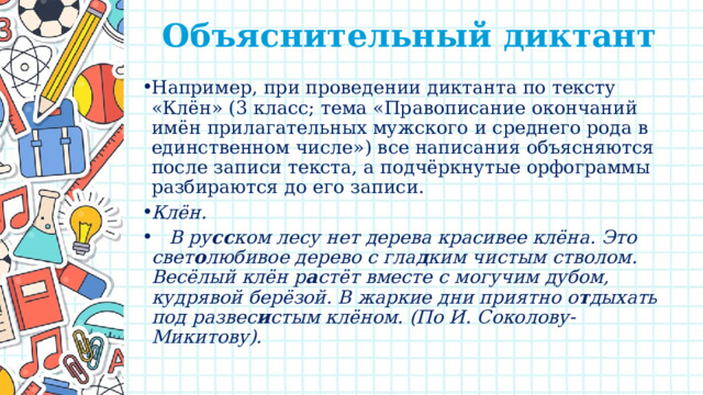 Объяснительный диктант    Например, при проведении диктанта по тексту «Клён» (3 класс; тема «Правописание окончаний имён прилагательных мужского и среднего рода в единственном числе») все написания объясняются после записи текста, а подчёркнутые орфограммы разбираются до его записи. Клён.  В ру сс ком лесу нет дерева красивее клёна. Это свет о любивое дерево с гла д ким чистым стволом. Весёлый клён р а стёт вместе с могучим дубом, кудрявой берёзой. В жаркие дни приятно о т дыхать под развес и стым клёном. (По И. Соколову-Микитову). 