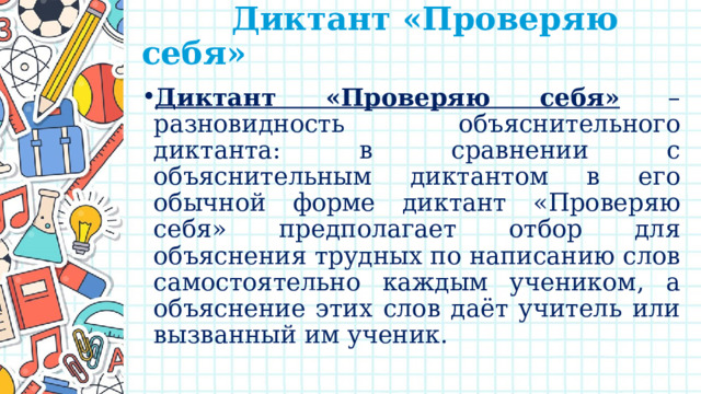  Диктант «Проверяю себя»   Диктант «Проверяю себя» – разновидность объяснительного диктанта: в сравнении с объяснительным диктантом в его обычной форме диктант «Проверяю себя» предполагает отбор для объяснения трудных по написанию слов самостоятельно каждым учеником, а объяснение этих слов даёт учитель или вызванный им ученик. 