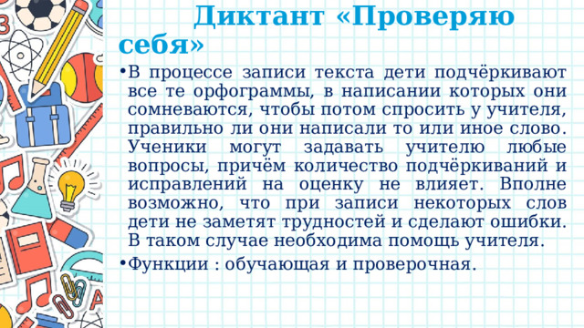  Диктант «Проверяю себя»   В процессе записи текста дети подчёркивают все те орфограммы, в написании которых они сомневаются, чтобы потом спросить у учителя, правильно ли они написали то или иное слово. Ученики могут задавать учителю любые вопросы, причём количество подчёркиваний и исправлений на оценку не влияет. Вполне возможно, что при записи некоторых слов дети не заметят трудностей и сделают ошибки. В таком случае необходима помощь учителя. Функции : обучающая и проверочная. 