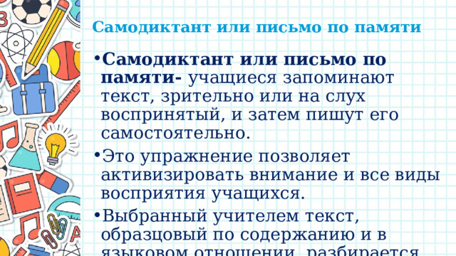 Самодиктант или письмо по памяти   Самодиктант или письмо по памяти- учащиеся запоминают текст, зрительно или на слух воспринятый, и затем пишут его самостоятельно. Это упражнение позволяет активизировать внимание и все виды восприятия учащихся. Выбранный учителем текст, образцовый по содержанию и в языковом отношении, разбирается на уроке, а затем заучивается школьниками наизусть 