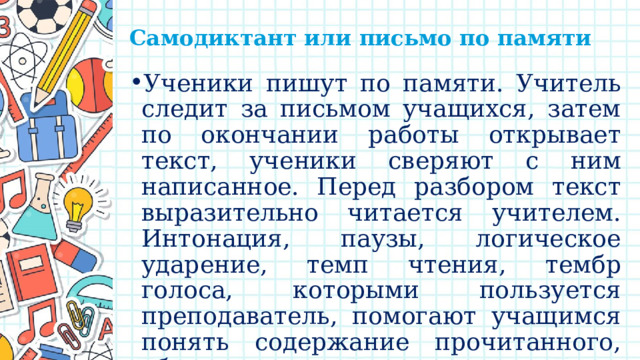 Самодиктант или письмо по памяти   Ученики пишут по памяти. Учитель следит за письмом учащихся, затем по окончании работы открывает текст, ученики сверяют с ним написанное. Перед разбором текст выразительно читается учителем. Интонация, паузы, логическое ударение, темп чтения, тембр голоса, которыми пользуется преподаватель, помогают учащимся понять содержание прочитанного, облегчают грамматико-орфографический анализ его. 