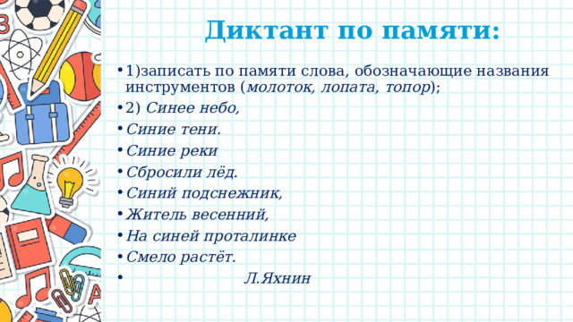  Диктант по памяти:   1)записать по памяти слова, обозначающие названия инструментов ( молоток, лопата, топор ); 2) Синее небо, Синие тени. Синие реки Сбросили лёд. Синий подснежник, Житель весенний, На синей проталинке Смело растёт.  Л.Яхнин 