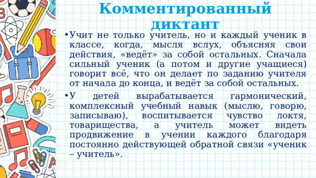 Комментированный диктант   Учит не только учитель, но и каждый ученик в классе, когда, мысля вслух, объясняя свои действия, «ведёт» за собой остальных. Сначала сильный ученик (а потом и другие учащиеся) говорит всё, что он делает по заданию учителя от начала до конца, и ведёт за собой остальных. У детей вырабатывается гармонический, комплексный учебный навык (мыслю, говорю, записываю), воспитывается чувство локтя, товарищества, а учитель может видеть продвижение в учении каждого благодаря постоянно действующей обратной связи «ученик – учитель». 
