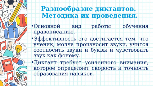 Разнообразие диктантов.  Методика их проведения. Основной  вид работы  обучения правописанию. Эффективность его достигается тем, что ученик, молча произносит звуки, учится соотносить звуки и буквы и чувствовать звук как фонему. Диктант требует усиленного внимания, которое определяет скорость и точность образования навыков. 