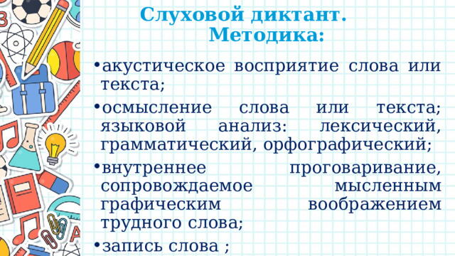 Слуховой диктант.  Методика:   акустическое восприятие слова или текста; осмысление слова или текста; языковой анализ: лексический, грамматический, орфографический; внутреннее проговаривание, сопровождаемое мысленным графическим воображением трудного слова; запись слова ; самопроверка. 