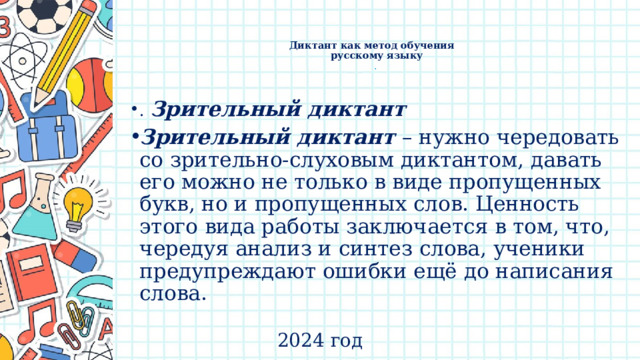    Диктант как метод обучения  русскому языку  .   .  Зрительный диктант Зрительный диктант – нужно чередовать со зрительно-слуховым диктантом, давать его можно не только в виде пропущенных букв, но и пропущенных слов. Ценность этого вида работы заключается в том, что, чередуя анализ и синтез слова, ученики предупреждают ошибки ещё до написания слова. 2024 год 