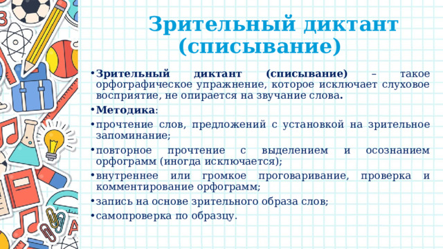  Зрительный диктант (списывание) Зрительный диктант (списывание) – такое орфографическое упражнение, которое исключает слуховое восприятие, не опирается на звучание слова . Методика : прочтение слов, предложений с установкой на зрительное запоминание; повторное прочтение с выделением и осознанием орфограмм (иногда исключается); внутреннее или громкое проговаривание, проверка и комментирование орфограмм; запись на основе зрительного образа слов; самопроверка по образцу. 