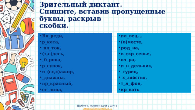 Зрительный диктант.  Спишите, вставив пропущенные буквы, раскрыв  скобки. пл_вец, , (в)месте, род_на, в_скр_сенье, вч_ра, п_н_дельник, _гурец,  х_зяйство, т_л_фон, кр_вать Вп_реди, р_кета,  пл_ток, (з,с)десь, _б_рона, р_сунок, п_(сс,с)ажир, _днажды, пр_красный, ст_лица, Шаблоны презентаций с сайта presentation-creation.ru 
