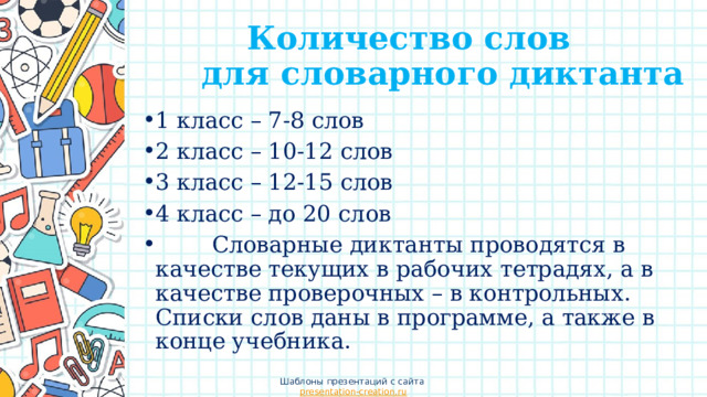 Количество слов  для словарного диктанта 1 класс – 7-8 слов 2 класс – 10-12 слов 3 класс – 12-15 слов 4 класс – до 20 слов          Словарные диктанты проводятся в качестве текущих в рабочих тетрадях, а в качестве проверочных – в контрольных. Списки слов даны в программе, а также в конце учебника. Шаблоны презентаций с сайта presentation-creation.ru 