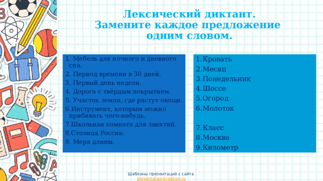 Лексический диктант.  Замените каждое предложение  одним словом. 1.Кровать 2.Месяц 1. Мебель для ночного и дневного сна. 3.Понедельник 2. Период времени в 30 дней. 4.Шоссе 3. Первый день недели. 4. Дорога с твёрдым покрытием. 5.Огород 6.Молоток 5. Участок земли, где растут овощи. 6.Инструмент, которым можно прибивать чего-нибудь. 7.Класс 7.Школьная комната для занятий. 8.Столица России. 8.Москва 9.Километр 9. Мера длины. Шаблоны презентаций с сайта presentation-creation.ru 