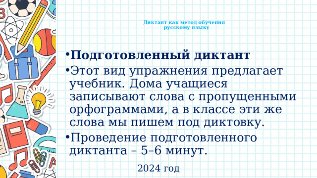    Диктант как метод обучения  русскому языку  .   Подготовленный диктант  Этот вид упражнения предлагает учебник. Дома учащиеся записывают слова с пропущенными орфограммами, а в классе эти же слова мы пишем под диктовку. Проведение подготовленного диктанта – 5–6 минут. 2024 год 