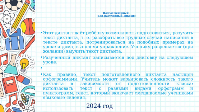    Подготовленный,  или разученный диктант   .   Этот диктант даёт ребёнку возможность подготовиться, разучить текст диктанта, т. е. разобрать все трудные случаи написаний в тексте диктанта, потренироваться на подобных примерах на уроке и дома, выполняя упражнение. Ученику разрешается (при желании) выучить текст диктанта. Разученный диктант записывается под диктовку на следующем уроке.   Как правило, текст подготовленного диктанта насыщен орфограммами. Учитель может варьировать сложность такого диктанта в зависимости от подготовленности класса: использовать текст с разными видами орфограмм и пунктограмм, текст, который включает смешиваемые учениками языковые явления. 2024 год 
