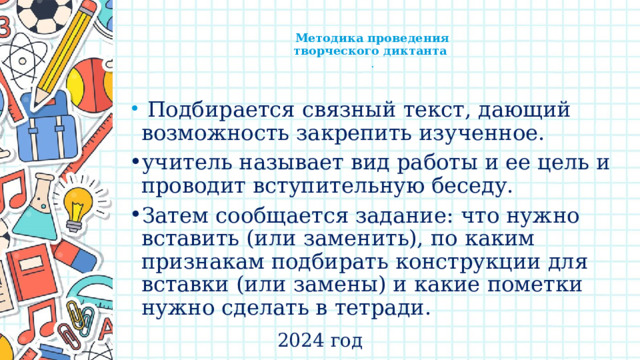    Методика проведения  творческого диктанта  .    Подбирается связный текст, дающий возможность закрепить изученное. учитель называет вид работы и ее цель и проводит вступительную беседу. Затем сообщается задание: что нужно вставить (или заменить), по каким признакам подбирать конструкции для вставки (или замены) и какие пометки нужно сделать в тетради. 2024 год 