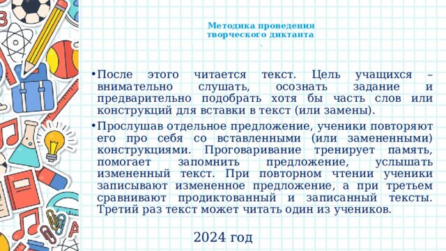    Методика проведения  творческого диктанта  .   После этого читается текст. Цель учащихся – внимательно слушать, осознать задание и предварительно подобрать хотя бы часть слов или конструкций для вставки в текст (или замены). Прослушав отдельное предложение, ученики повторяют его про себя со вставленными (или замененными) конструкциями. Проговаривание тренирует память, помогает запомнить предложение, услышать измененный текст. При повторном чтении ученики записывают измененное предложение, а при третьем сравнивают продиктованный и записанный тексты. Третий раз текст может читать один из учеников. 2024 год 