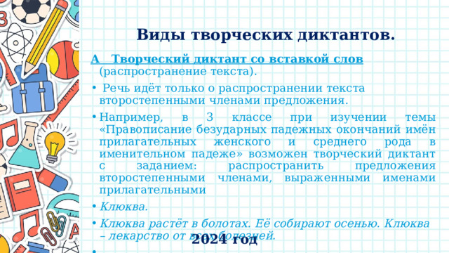    Виды творческих диктантов.   А Творческий диктант  со вставкой слов  (распространение текста).  Речь идёт только о распространении текста второстепенными членами предложения. Например, в 3 классе при изучении темы «Правописание безударных падежных окончаний имён прилагательных женского и среднего рода в именительном падеже» возможен творческий диктант с заданием: распространить предложения второстепенными членами, выраженными именами прилагательными Клюква. Клюква растёт в болотах. Её собирают осенью. Клюква – лекарство от всех болезней.   2024 год 