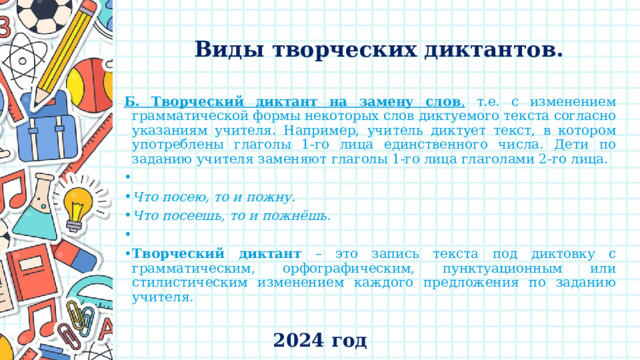    Виды творческих диктантов.   Б. Творческий диктант  на замену слов , т.е. с изменением грамматической формы некоторых слов диктуемого текста согласно указаниям учителя. Например, учитель диктует текст, в котором употреблены глаголы 1-го лица единственного числа. Дети по заданию учителя заменяют глаголы 1-го лица глаголами 2-го лица.   Что посею, то и пожну. Что посеешь, то и пожнёшь.   Творческий диктант – это запись текста под диктовку с грамматическим, орфографическим, пунктуационным или стилистическим изменением каждого предложения по заданию учителя. 2024 год 