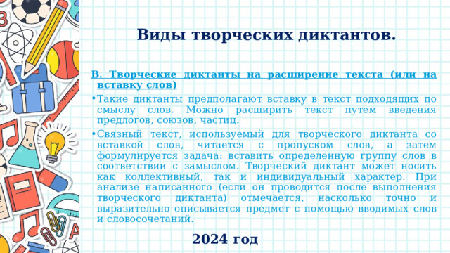    Виды творческих диктантов.   В. Творческие диктанты на расширение текста (или на вставку слов) Такие диктанты предполагают вставку в текст подходящих по смыслу слов. Можно расширить текст путем введения предлогов, союзов, частиц. Связный текст, используемый для творческого диктанта со вставкой слов, читается с пропуском слов, а затем формулируется задача: вставить определенную группу слов в соответствии с замыслом. Творческий диктант может носить как коллективный, так и индивидуальный характер. При анализе написанного (если он проводится после выполнения творческого диктанта) отмечается, насколько точно и выразительно описывается предмет с помощью вводимых слов и словосочетаний. 2024 год 