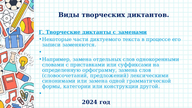    Виды творческих диктантов.   Г. Творческие диктанты с заменами Некоторые части диктуемого текста в процессе его записи заменяются.   Например, замена отдельных слов однокоренными словами с приставками или суффиксами на определенную орфограмму, замена слов (словосочетаний, предложений) лексическими синонимами или замена одной грамматической формы, категории или конструкции другой.   2024 год 