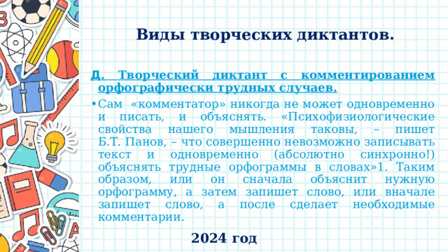    Виды творческих диктантов.   Д . Творческий диктант с комментированием орфографически трудных случаев.  Сам «комментатор» никогда не может одновременно и писать, и объяснять. «Психофизиологические свойства нашего мышления таковы, – пишет Б.Т. Панов, – что совершенно невозможно записывать текст и одновременно (абсолютно синхронно!) объяснять трудные орфограммы в словах»1. Таким образом, или он сначала объяснит нужную орфограмму, а затем запишет слово, или вначале запишет слово, а после сделает необходимые комментарии. 2024 год 