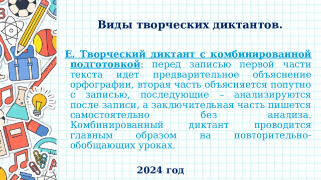    Виды творческих диктантов.   Е. Творческий диктант с комбинированной подготовкой : перед записью первой части текста идет предварительное объяснение орфографии, вторая часть объясняется попутно с записью, последующие – анализируются после записи, а заключительная часть пишется самостоятельно без анализа. Комбинированный диктант проводится главным образом на повторительно-обобщающих уроках. 2024 год 