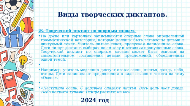    Виды творческих диктантов.   Ж. Творческий диктант по опорным словам . На доске или карточках записываются опорные слова определенной грамматической категории, которые должны быть вставлены детьми в диктуемый текст. Учитель читает текст, пропуская написанные слова. Дети пишут диктант, выбирая по смыслу и вставляя пропущенные слова. Творческий диктант по опорным словам может быть основан на самостоятельном составлении детьми предложений, объединенных одной темой.   Например, учитель медленно диктует слова: осень, листья, дождь, небо, птицы. Дети записывают предложения в виде связного текста на тему «Осень».   « Наступила осень. С деревьев опадают листья. Весь день льет дождь. Небо покрыто тучами. Птицы улетают на юг». 2024 год 