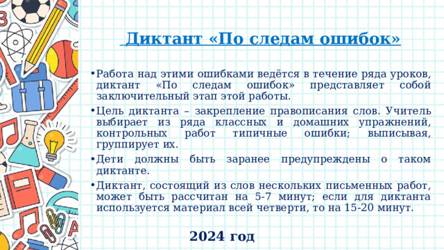    Диктант «По следам ошибок» Работа над этими ошибками ведётся в течение ряда уроков, диктант «По следам ошибок» представляет собой заключительный этап этой работы. Цель диктанта – закрепление правописания слов. Учитель выбирает из ряда классных и домашних упражнений, контрольных работ типичные ошибки; выписывая, группирует их. Дети должны быть заранее предупреждены о таком диктанте. Диктант, состоящий из слов нескольких письменных работ, может быть рассчитан на 5-7 минут; если для диктанта используется материал всей четверти, то на 15-20 минут. 2024 год 