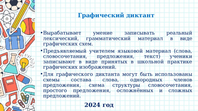   Графический диктант   Вырабатывает умение записывать реальный лексический, грамматический материал в виде графических схем. Предъявляемый учителем языковой материал (слова, словосочетания, предложения, текст) ученики записывают в виде принятых в школьной практике графических изображений. Для графического диктанта могут быть использованы схемы состава слова, однородных членов предложения, схема структуры словосочетания, простого предложения, осложнённых и сложных предложений. 2024 год 