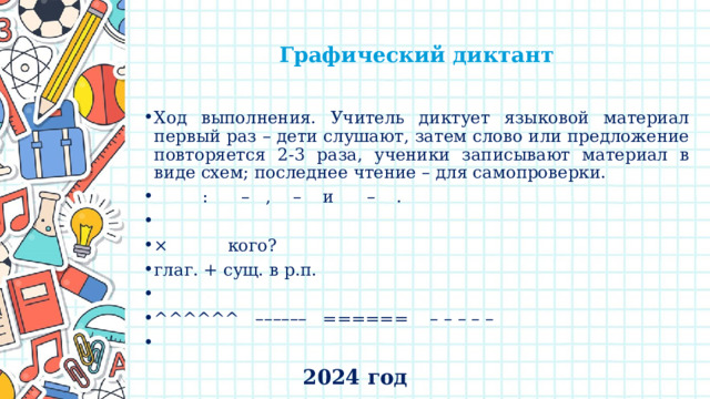   Графический диктант   Ход выполнения. Учитель диктует языковой материал первый раз – дети слушают, затем слово или предложение повторяется 2-3 раза, ученики записывают материал в виде схем; последнее чтение – для самопроверки.  : – , – и – . × кого? глаг. + сущ. в р.п.   ^^^^^^ –––––– ====== – – – – –   2024 год 