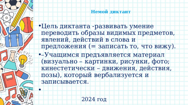    Немой диктант  .   Цель диктанта -развивать умение переводить образы видимых предметов, явлений, действий в слова и предложения (= записать то, что вижу). – Учащимся предъявляется материал (визуально – картинки, рисунки, фото; кинестетически – движения, действия, позы), который вербализуется и записывается.   2024 год 
