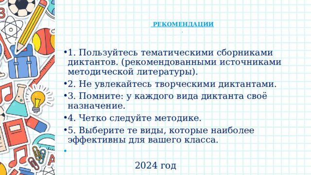     РЕКОМЕНДАЦИИ  .   1. Пользуйтесь тематическими сборниками диктантов. (рекомендованными источниками методической литературы). 2. Не увлекайтесь творческими диктантами. 3. Помните: у каждого вида диктанта своё назначение. 4. Четко следуйте методике. 5. Выберите те виды, которые наиболее эффективны для вашего класса.   2024 год 