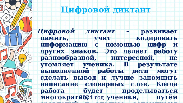 Цифровой диктант   Цифровой диктант – развивает память, учит кодировать информацию с помощью цифр и других знаков. Это делает работу разнообразной, интересной, не утомляет ученика. В результате выполненной работы дети могут сделать вывод и лучше запомнить написание словарных слов. Когда работа будет проделываться многократно, ученики, путём сравнений и анализа, запоминают группы слов с безударными гласными. 2024 год 