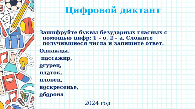 Цифровой диктант   Зашифруйте буквы безударных гласных с помощью цифр: 1 – о, 2 – а. Сложите получившиеся числа и запишите ответ. О днажды,  п а ссажир, о гурец, пл а ток, пл о вец, в о скресенье, о б о рона 2024 год 