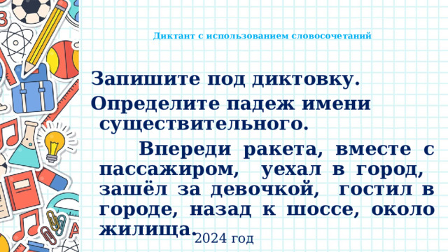   Диктант с использованием словосочетаний     Запишите под диктовку. Определите падеж имени существительного.  Впереди ракета, вместе с пассажиром, уехал в город, зашёл за девочкой, гостил в городе, назад к шоссе, около жилища. 2024 год 